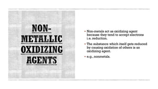 ▪ Non-metals act as oxidizing agent
because they tend to accept electrons
i.e. reduction.
▪ The substance which itself gets reduced
by causing oxidation of others is an
oxidizing agent.
▪ e.g., nonmetals.
12
 