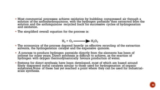 ▪ Most commercial processes achieve oxidation by bubbling compressed air through a
solution of the anthrahydroquinone, with the hydrogen peroxide then extracted from the
solution and the anthraquinone recycled back for successive cycles of hydrogenation
and oxidation.
▪ The simplified overall equation for the process is:
H2 + O2 H2O2
▪ The economics of the process depend heavily on effective recycling of the extraction
solvents, the hydrogenation catalyst and the expensive quinone.
▪ A process to produce hydrogen peroxide directly from the elements has been of
interest for many years. Direct synthesis is difficult to achieve, as the reaction of
hydrogen with oxygen thermodynamically favours production of water.
▪ Systems for direct synthesis have been developed, most of which are based around
finely dispersed metal catalysts similar to those used for hydrogenation of organic
substrates.None of these has yet reached a point where they can be used for industrial-
scale synthesis.
16
 