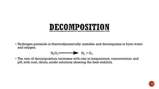 ▪ Hydrogen peroxide is thermodynamically unstable and decomposes to form water
and oxygen.
H2O2 H2 + O2
▪ The rate of decomposition increases with rise in temperature, concentration and
pH, with cool, dilute, acidic solutions showing the best stability.
17
 