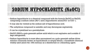 ▪ Sodium hypochlorite is a chemical compound with the formula NaOCl or NaClO,
comprising a sodium cation (Na+) and a hypochlorite anion(OCl−or ClO−).
▪ It may also be viewed as the sodium salt of hypochlorous acid.
▪ The anhydrous compound is unstable and may decompose explosively.
▪ It can be crystallized as a pentahydrate
▪ NaOCl·5H2O,a pale greenish-yellow solid which is not explosive and is stable if
kept refrigerated.
▪ Sodium hypochlorite is most often encountered as a pale greenish-yellow dilute
solution commonly known as liquid bleach or simply bleach, a household chemical
widely used (since the 18th century) as a disinfectant or a bleaching agent.
19
 