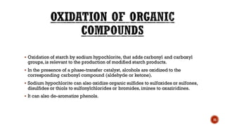 ▪ Oxidation of starch by sodium hypochlorite, that adds carbonyl and carboxyl
groups, is relevant to the production of modified starch products.
▪ In the presence of a phase-transfer catalyst, alcohols are oxidized to the
corresponding carbonyl compound (aldehyde or ketone).
▪ Sodium hypochlorite can also oxidize organic sulfides to sulfoxides or sulfones,
disulfides or thiols to sulfonylchlorides or bromides, imines to oxaziridines.
▪ It can also de-aromatize phenols.
21
 
