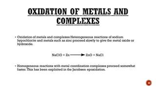 ▪ Oxidation of metals and complexes Heterogeneous reactions of sodium
hypochlorite and metals such as zinc proceed slowly to give the metal oxide or
hydroxide.
NaClO + Zn ZnO + NaCl
▪ Homogeneous reactions with metal coordination complexes proceed somewhat
faster. This has been exploited in the Jacobsen epoxidation.
22
 