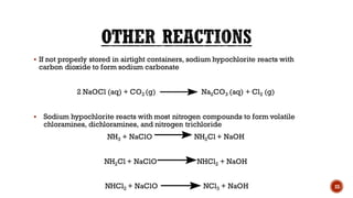 ▪ If not properly stored in airtight containers, sodium hypochlorite reacts with
carbon dioxide to form sodium carbonate
2 NaOCl (aq) + CO2 (g) Na2CO3 (aq) + Cl2 (g)
▪ Sodium hypochlorite reacts with most nitrogen compounds to form volatile
chloramines, dichloramines, and nitrogen trichloride
NH3 + NaClO NH2Cl + NaOH
NH2Cl + NaClO NHCl2 + NaOH
NHCl2 + NaClO NCl3 + NaOH 23
 