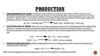 ❑ CHLORINATION OF SODA : Potassium hypochlorite was first produced in 1789 by Claude Louis
Berthollet by passing chlorine gas through a solution of potash lye.The resulting liquid,known as "Eau
de Javel" ("Javel water"),was a weak solution of potassium hypochlorite.Antoine Labarraque replaced
potash lye by the cheaper soda lye,thus obtaining sodium hypochlorite.
Cl2 (g) + 2 NaOH (aq) NaCl (aq) + NaClO (aq) + H2O (aq)
❑ ELECTROLYSIS OF BRINE: Near the end of the nineteenth century,E. S. Smith patented the chloralkali
process:a method of producing sodium hypochlorite involving the electrolysis of brine to produce
sodium hydroxide and chlorine gas,which then mixed to form sodium hypochlorite.The key reactions
are:
2 Cl_ Cl2 + 2 e− (at the anode)
2 H2O + 2 e− H2 + 2 HO− (at the cathode)
❑ FROM OZONE AND SALT : Sodium hypochlorite can be easily produced for research purposes by
reacting ozone with salt.
NaCl + O3 NaClO + O2
This reaction happens at room temperature and can be helpful for oxidizing alcohols. 24
 