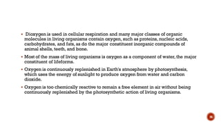 ▪ Dioxygen is used in cellular respiration and many major classes of organic
molecules in living organisms contain oxygen, such as proteins, nucleic acids,
carbohydrates, and fats, as do the major constituent inorganic compounds of
animal shells, teeth, and bone.
▪ Most of the mass of living organisms is oxygen as a component of water, the major
constituent of lifeforms.
▪ Oxygen is continuously replenished in Earth's atmosphere by photosynthesis,
which uses the energy of sunlight to produce oxygen from water and carbon
dioxide.
▪ Oxygen is too chemically reactive to remain a free element in air without being
continuously replenished by the photosynthetic action of living organisms.
26
 