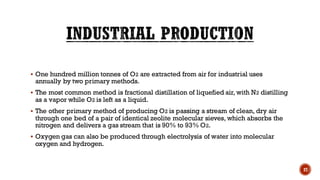 ▪ One hundred million tonnes of O2 are extracted from air for industrial uses
annually by two primary methods.
▪ The most common method is fractional distillation of liquefied air, with N2 distilling
as a vapor while O2 is left as a liquid.
▪ The other primary method of producing O2 is passing a stream of clean, dry air
through one bed of a pair of identical zeolite molecular sieves, which absorbs the
nitrogen and delivers a gas stream that is 90% to 93% O2.
▪ Oxygen gas can also be produced through electrolysis of water into molecular
oxygen and hydrogen.
27
 