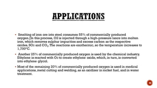 ▪ Smelting of iron ore into steel consumes 55% of commercially produced
oxygen.[In this process, O2 is injected through a high-pressure lance into molten
iron, which removes sulphur impurities and excess carbon as the respective
oxides, SO2 and CO2.The reactions are exothermic, so the temperature increases to
1,700°C.
▪ Another 25% of commercially produced oxygen is used by the chemical industry.
Ethylene is reacted with O2 to create ethylene oxide, which, in turn, is converted
into ethylene glycol.
▪ Most of the remaining 20% of commercially produced oxygen is used in medical
applications, metal cutting and welding, as an oxidizer in rocket fuel, and in water
treatment.
28
 