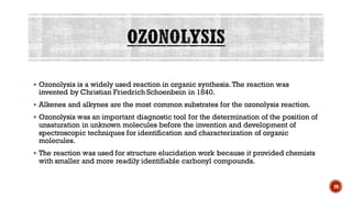▪ Ozonolysis is a widely used reaction in organic synthesis. The reaction was
invented by Christian Friedrich Schoenbein in 1840.
▪ Alkenes and alkynes are the most common substrates for the ozonolysis reaction.
▪ Ozonolysis was an important diagnostic tool for the determination of the position of
unsaturation in unknown molecules before the invention and development of
spectroscopic techniques for identification and characterization of organic
molecules.
▪ The reaction was used for structure elucidation work because it provided chemists
with smaller and more readily identifiable carbonyl compounds.
29
 