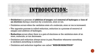 ▪ Oxidation is a process of addition of oxygen and removal of hydrogen or loss of
an electron during a reaction by a molecule, atom or ion.
▪ Oxidation occurs when the oxidation state of a molecule, atom or ion is increased.
▪ The opposite process is called reduction, reduction is a process of removal of
oxygen and addition of hydrogen.
▪ Reduction occurs when there is a gain of electrons or the oxidation state of an
atom, molecule, or ion decreases.
▪ Oxidation and reduction always occur in pair, Therefore whenever something
is oxidised,something is reduced.
▪ Oxidation and reduction together are called "REDOX REACTION"
3
 