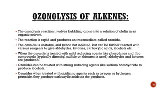 ▪ The ozonolysis reaction involves bubbling ozone into a solution of olefin in an
organic solvent.
▪ The reaction is rapid and produces an intermediate called ozonide.
▪ The ozonide is unstable, and hence not isolated, but can be further reacted with
various reagents to give aldehydes, ketones, carboxylic acids, alcohols etc.
▪ When the ozonide is treated with mild reducing agents like phosphines and thio
compounds (typically dimethyl sulfide or thiourea is used) aldehydes and ketones
are produced.
▪ Ozonides can be treated with strong reducing agents like sodium borohydride to
produce alcohols.
▪ Ozonides when treated with oxidizing agents such as oxygen or hydrogen
peroxide, they produce carboxylic acids as the products.
30
 