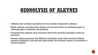 ▪ Alkynes also undergo ozonolysis but very slowly compared to alkenes.
▪ Unlike alkenes, ozonides from alkynes do not need either an oxidizing agent or
reducing agent to provide end products.
▪ Ozonides from alkynes upon treatment with water provide carboxylic acids are
products.
▪ Internal alkynes produce two different carboxylic acids while terminal alkynes
produce carboxylic acid with one less carbon; the terminal carbon is converted to
carbon dioxide.
31
 