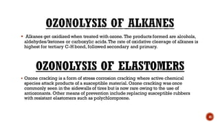 ▪ Alkanes get oxidized when treated with ozone. The products formed are alcohols,
aldehydes/ketones or carboxylic acids.The rate of oxidative cleavage of alkanes is
highest for tertiary C-H bond, followed secondary and primary.
OZONOLYSIS OF ELASTOMERS
▪ Ozone cracking is a form of stress corrosion cracking where active chemical
species attack products of a susceptible material. Ozone cracking was once
commonly seen in the sidewalls of tires but is now rare owing to the use of
antiozonants. Other means of prevention include replacing susceptible rubbers
with resistant elastomers such as polychloroprene.
32
 