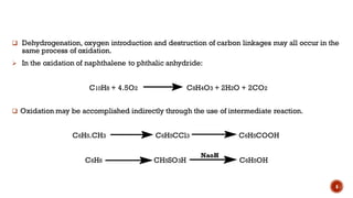 ❑ Dehydrogenation, oxygen introduction and destruction of carbon linkages may all occur in the
same process of oxidation.
➢ In the oxidation of naphthalene to phthalic anhydride:
C10H8 + 4.5O2 C8H4O3 + 2H2O + 2CO2
❑ Oxidation may be accomplished indirectly through the use of intermediate reaction.
C6H5.CH3 C6H5CCl3 C6H5COOH
C6H6 CH5SO3H C6H5OH
6
NaoH
 