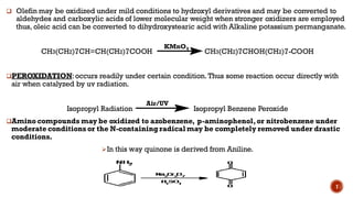 ❑ Olefin may be oxidized under mild conditions to hydroxyl derivatives and may be converted to
aldehydes and carboxylic acids of lower molecular weight when stronger oxidizers are employed
thus, oleic acid can be converted to dihydroxystearic acid with Alkaline potassium permanganate.
CH3(CH2)7CH=CH(CH2)7COOH CH3(CH2)7CHOH(CH2)7-COOH
❑PEROXIDATION:occurs readily under certain condition. Thus some reaction occur directly with
air when catalyzed by uv radiation.
Isopropyl Radiation Isopropyl Benzene Peroxide
❑Amino compounds may be oxidized to azobenzene, p-aminophenol,or nitrobenzene under
moderate conditions or the N-containingradical may be completely removed under drastic
conditions.
➢In this way quinone is derived from Aniline.
KMnO4
Air/UV
7
 