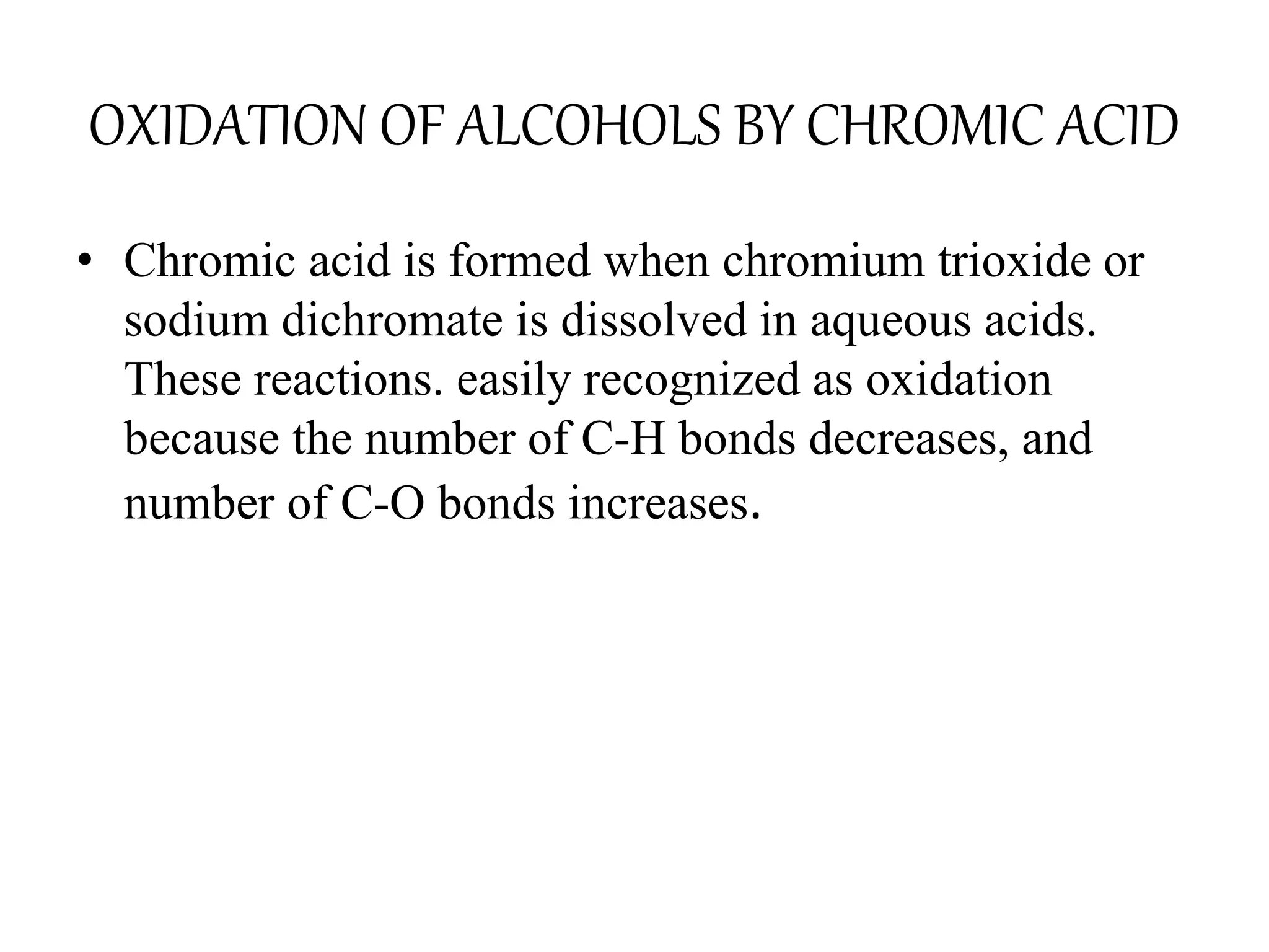OXIDATION OF ALCOHOLS BY CHROMIC ACID
• Chromic acid is formed when chromium trioxide or
sodium dichromate is dissolved in aqueous acids.
These reactions. easily recognized as oxidation
because the number of C-H bonds decreases, and
number of C-O bonds increases.
 