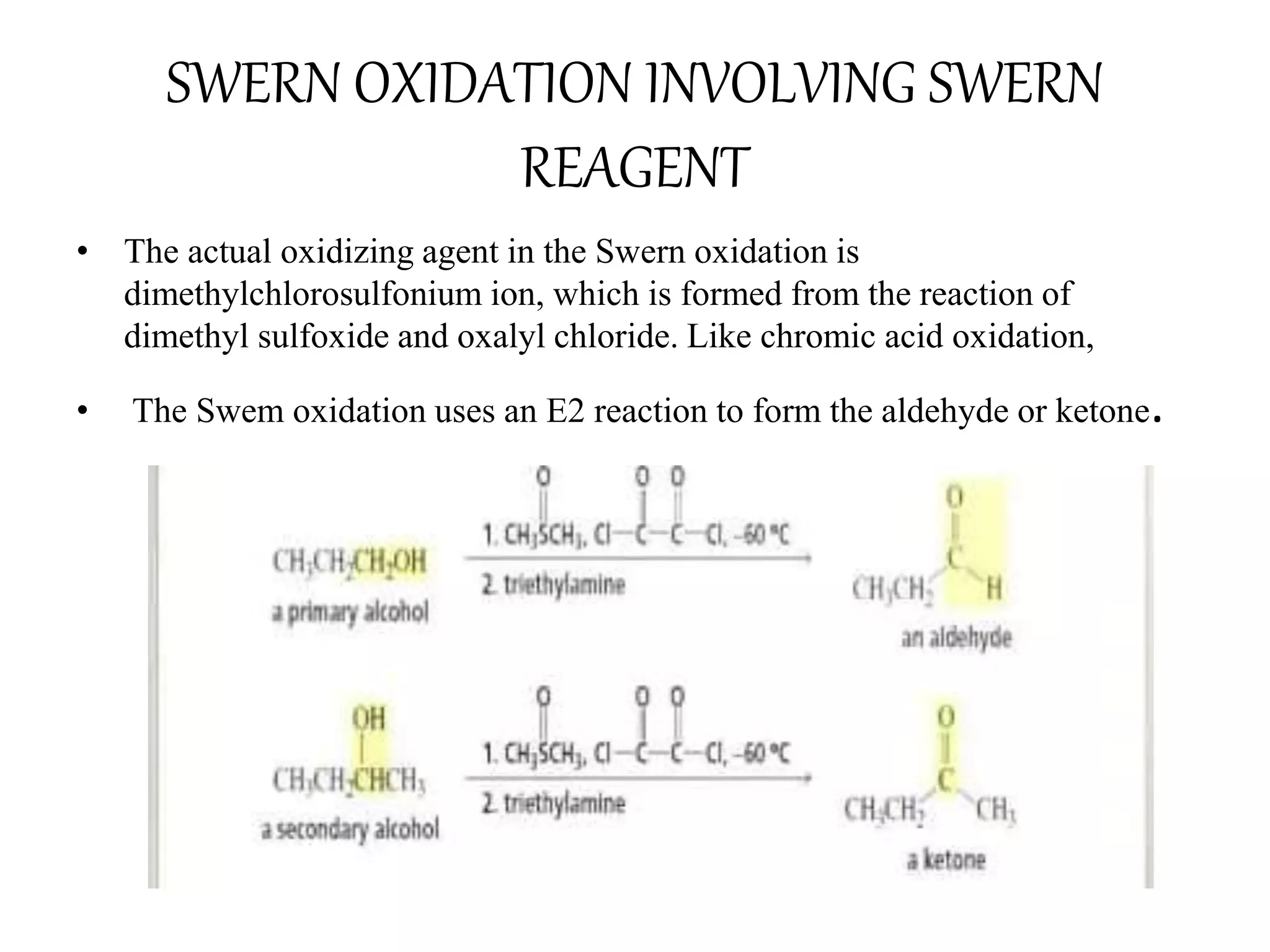 SWERN OXIDATION INVOLVING SWERN
REAGENT
• The actual oxidizing agent in the Swern oxidation is
dimethylchlorosulfonium ion, which is formed from the reaction of
dimethyl sulfoxide and oxalyl chloride. Like chromic acid oxidation,
• The Swem oxidation uses an E2 reaction to form the aldehyde or ketone.
 