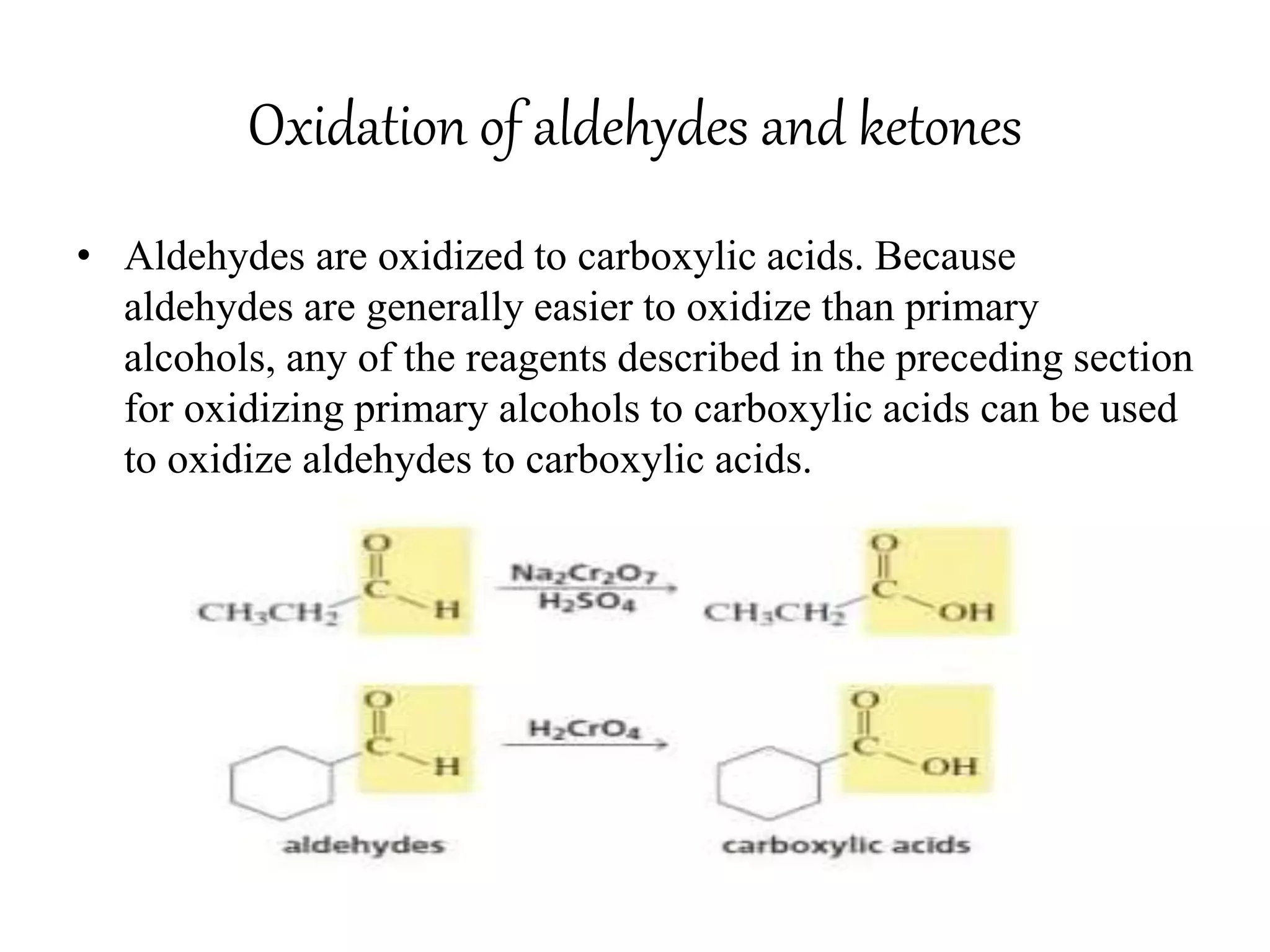 Oxidation of aldehydes and ketones
• Aldehydes are oxidized to carboxylic acids. Because
aldehydes are generally easier to oxidize than primary
alcohols, any of the reagents described in the preceding section
for oxidizing primary alcohols to carboxylic acids can be used
to oxidize aldehydes to carboxylic acids.
 