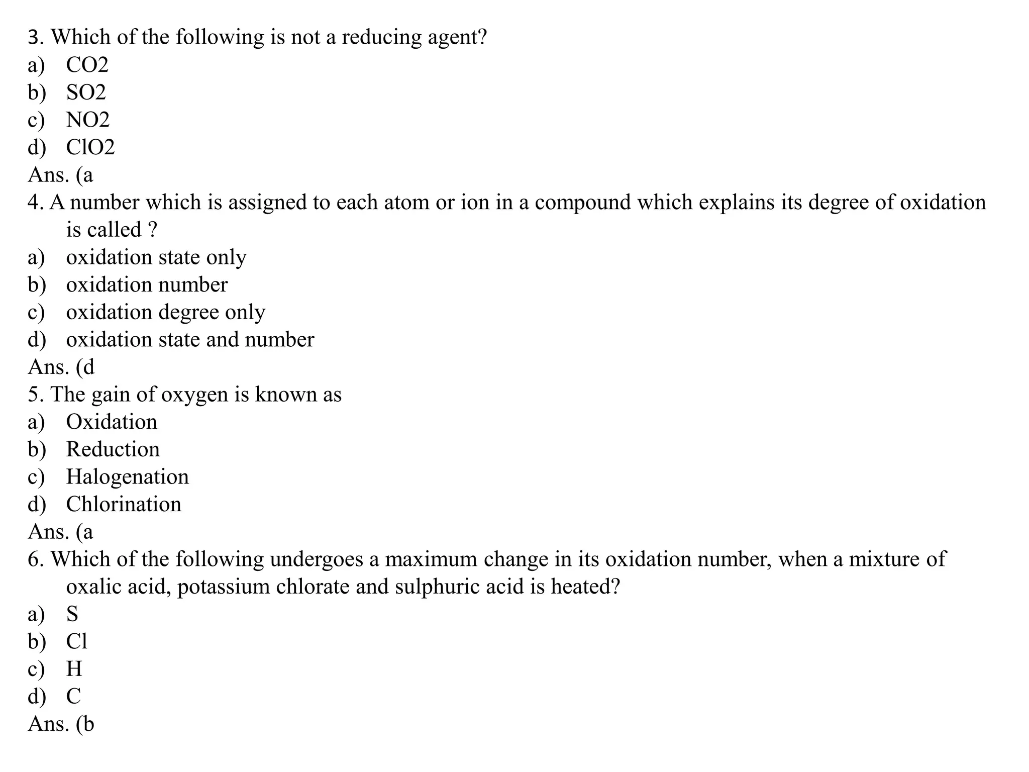 3. Which of the following is not a reducing agent?
a) CO2
b) SO2
c) NO2
d) ClO2
Ans. (a
4. A number which is assigned to each atom or ion in a compound which explains its degree of oxidation
is called ?
a) oxidation state only
b) oxidation number
c) oxidation degree only
d) oxidation state and number
Ans. (d
5. The gain of oxygen is known as
a) Oxidation
b) Reduction
c) Halogenation
d) Chlorination
Ans. (a
6. Which of the following undergoes a maximum change in its oxidation number, when a mixture of
oxalic acid, potassium chlorate and sulphuric acid is heated?
a) S
b) Cl
c) H
d) C
Ans. (b
 