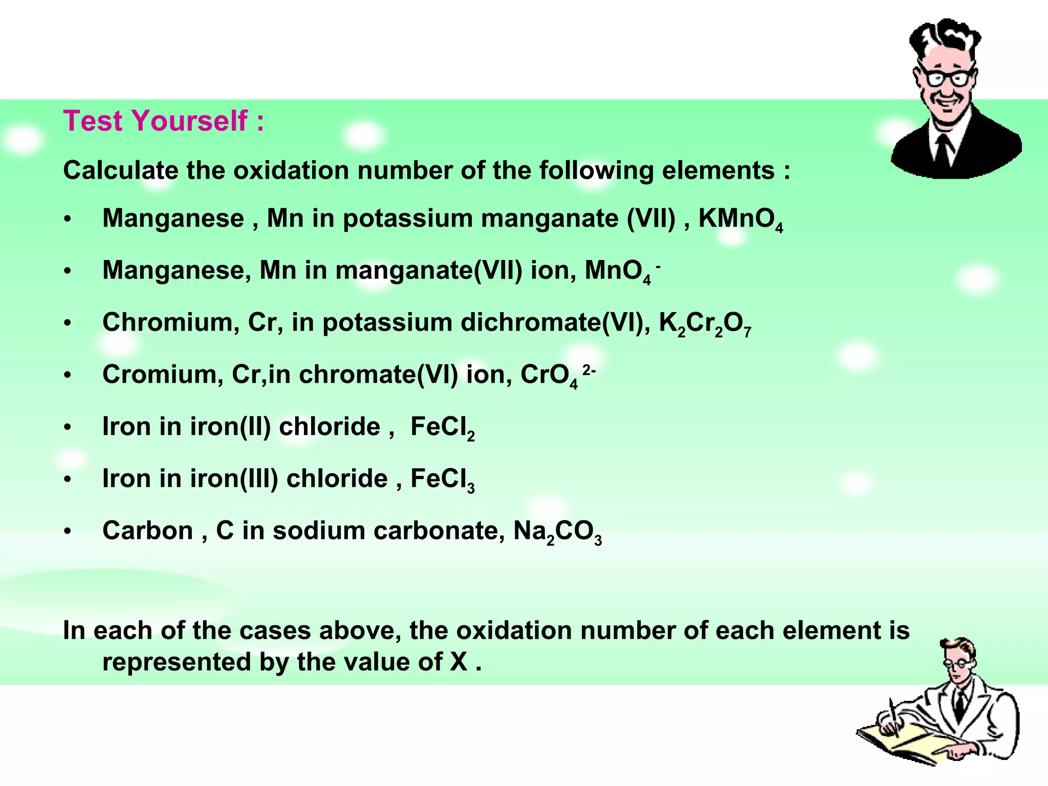 Test Yourself :  Calculate the oxidation number of the following elements :  Manganese , Mn in potassium manganate (VII) , KMnO 4   Manganese, Mn in manganate(VII) ion, MnO 4  - Chromium, Cr, in potassium dichromate(VI), K 2 Cr 2 O 7   Cromium, Cr,in chromate(VI) ion, CrO 4  2- Iron in iron(II) chloride ,  FeCl 2 Iron in iron(III) chloride , FeCl 3 Carbon , C in sodium carbonate, Na 2 CO 3 In each of the cases above, the oxidation number of each element is represented by the value of X .  