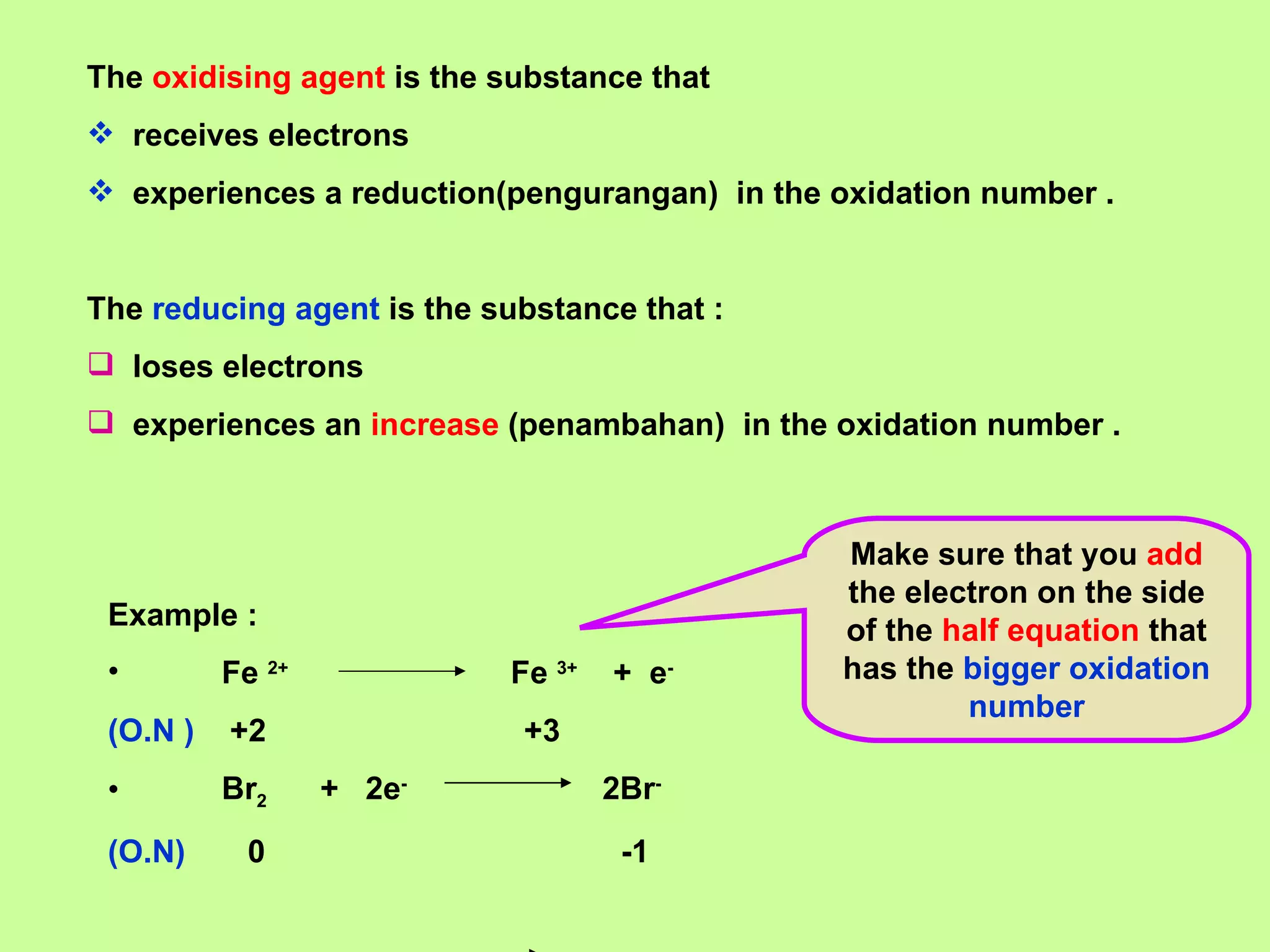 The  oxidising agent  is the substance that  receives electrons experiences a reduction(pengurangan)  in the oxidation number . The  reducing agent  is the substance that : loses electrons experiences an  increase  (penambahan)  in the oxidation number . Example : Fe  2+   Fe  3+   +  e - (O.N )   +2  +3 Br 2   +  2e -   2Br - (O.N)   0  -1 Make sure that you  add  the electron on the side of the  half equation  that has the  bigger oxidation number 