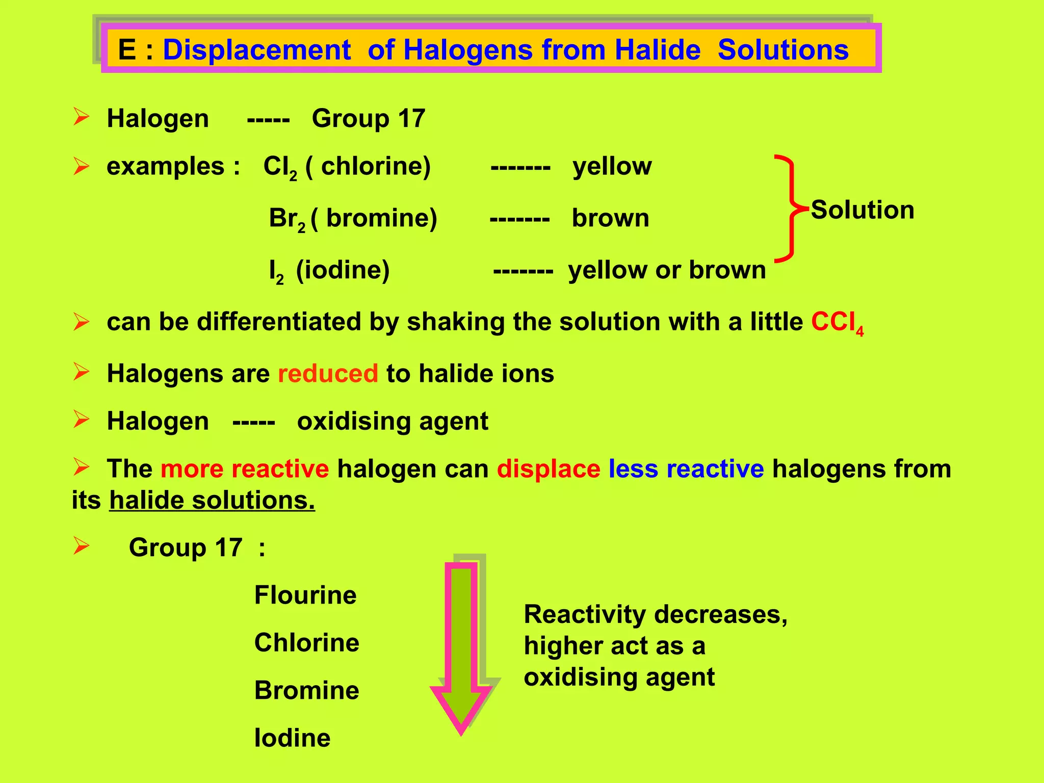 E :  Displacement  of Halogens from Halide  Solutions  Halogen  -----  Group 17 examples :  Cl 2  ( chlorine)  -------  yellow Br 2  ( bromine)  -------  brown I 2  (iodine)  -------  yellow or brown can be differentiated by shaking the solution with a little  CCl 4 Halogens are  reduced  to halide ions  Halogen  -----  oxidising agent The  more reactive  halogen can  displace   less reactive  halogens from its  halide solutions. Group 17  : Flourine Chlorine Bromine  Iodine  Solution   Reactivity decreases, higher act as a oxidising agent 