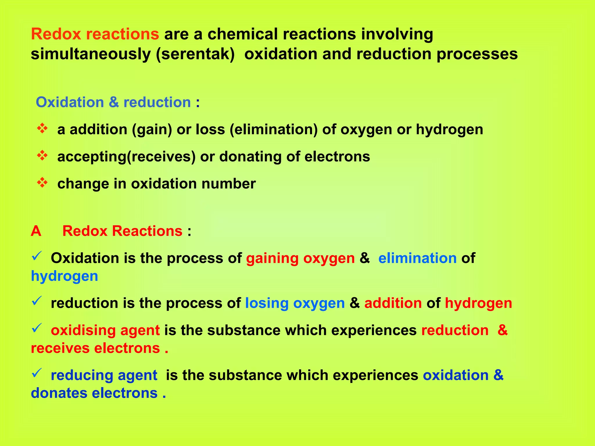 Redox reactions   are a chemical reactions involving simultaneously (serentak)  oxidation and reduction processes  Oxidation & reduction  :  a addition (gain) or loss (elimination) of oxygen or hydrogen accepting(receives) or donating of electrons change in oxidation number   A  Redox Reactions  : Oxidation is the process of  gaining oxygen  &  elimination  of  hydrogen  reduction is the process of  losing oxygen  &  addition  of  hydrogen oxidising agent  is the substance which experiences  reduction  &  receives electrons . reducing agent   is the substance which experiences  oxidation & donates electrons . 