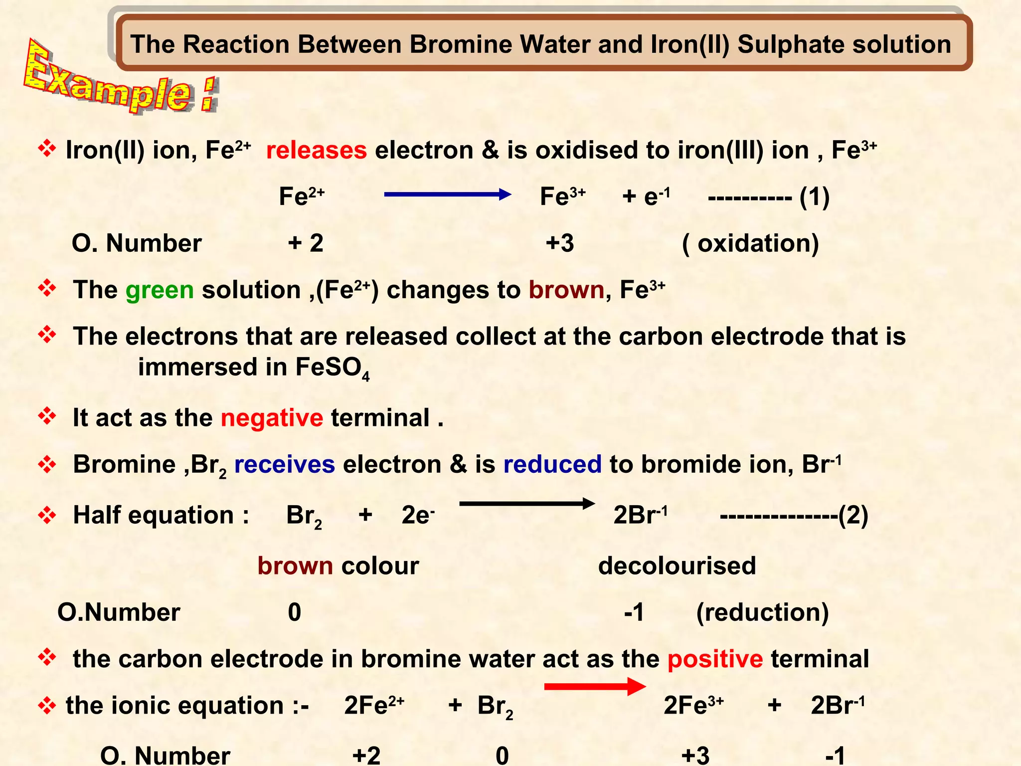 Example : The Reaction Between Bromine Water and Iron(II) Sulphate solution  Iron(II) ion, Fe 2+   releases  electron & is oxidised to iron(III) ion , Fe 3+ Fe 2+   Fe 3+   + e -1   ---------- (1) O. Number  + 2  +3  ( oxidation) The  green  solution ,(Fe 2+ ) changes to  brown , Fe 3+   The electrons that are released collect at the carbon electrode that is  immersed in FeSO 4   It act as the  negative  terminal . Bromine ,Br 2   receives  electron & is  reduced  to bromide ion, Br -1 Half equation :  Br 2   +  2e -   2Br -1   --------------(2) brown  colour  decolourised  O.Number  0  -1  (reduction) the carbon electrode in bromine water act as the  positive  terminal the ionic equation :-  2Fe 2+   +  Br 2   2Fe 3+   +  2Br -1   O. Number  +2  0  +3  -1 