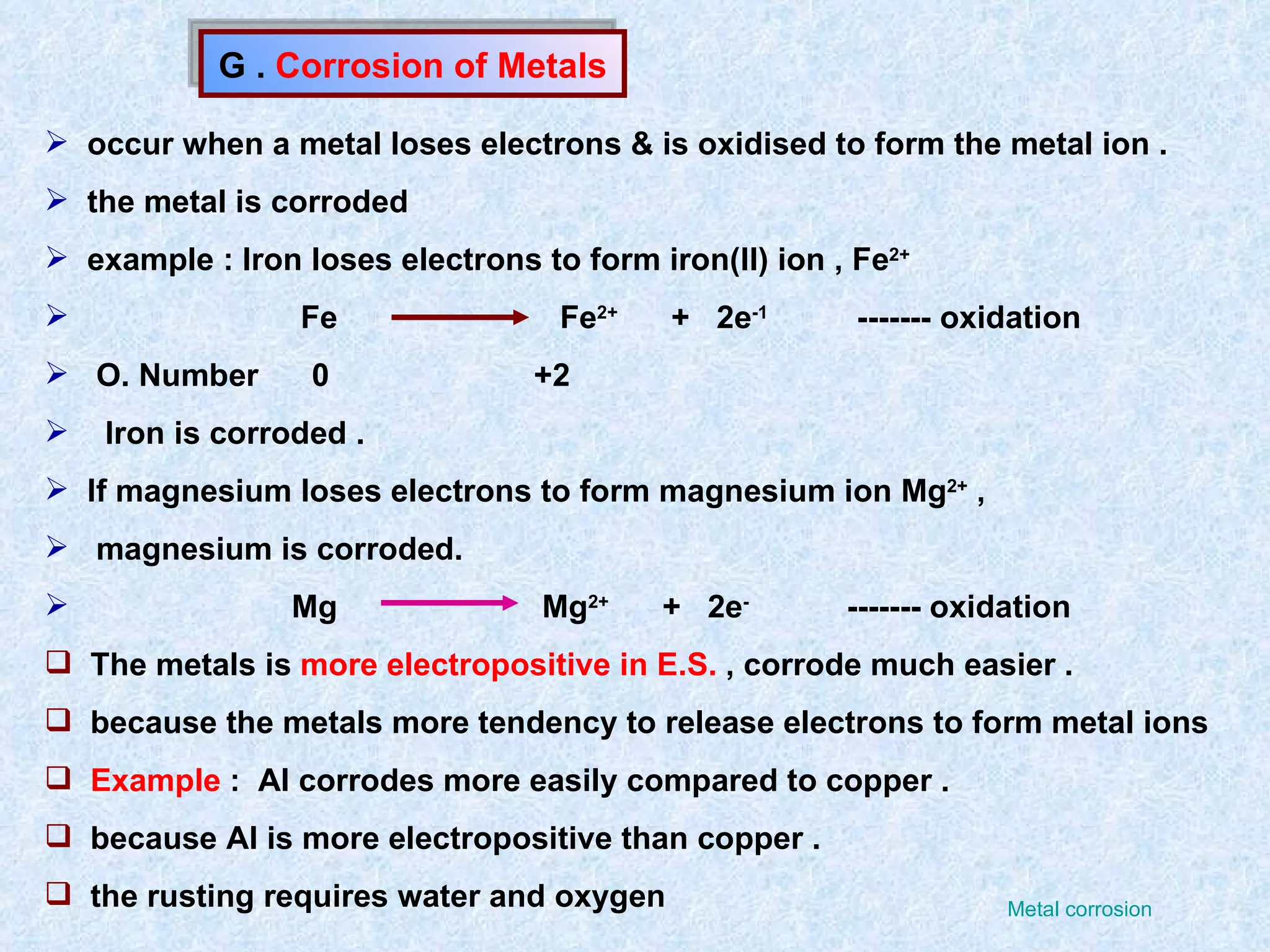 G .  Corrosion of Metals occur when a metal loses electrons & is oxidised to form the metal ion . the metal is corroded example : Iron loses electrons to form iron(II) ion , Fe 2+   Fe  Fe 2+   +  2e -1   ------- oxidation O. Number  0  +2 Iron is corroded . If magnesium loses electrons to form magnesium ion Mg 2+  ,  magnesium is corroded. Mg  Mg 2+   +  2e -   ------- oxidation The metals is  more electropositive in E.S.  , corrode much easier . because the metals more tendency to release electrons to form metal ions  Example  :  Al corrodes more easily compared to copper . because Al is more electropositive than copper . the rusting requires water and oxygen  Metal corrosion 