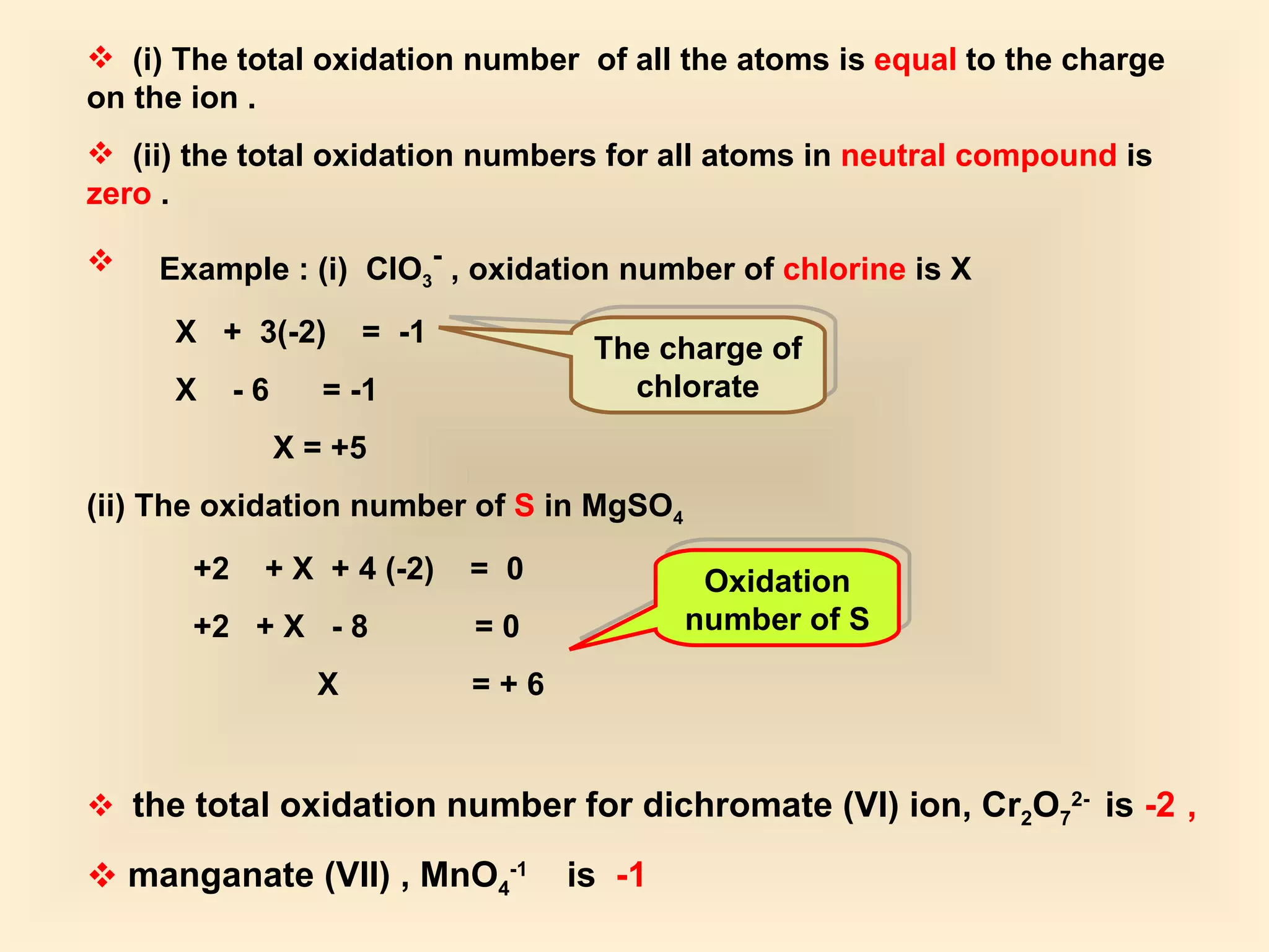 (i)   The total oxidation number  of all the atoms is  equal  to the charge on the ion . (ii) the total oxidation numbers for all atoms in  neutral compound  is  zero  . Example : (i)  ClO 3 -  , oxidation number of  chlorine  is X X  +  3(-2)  =  -1 X  - 6  = -1 X = +5 (ii) The oxidation number of  S  in MgSO 4 +2  + X  + 4 (-2)  =  0 +2  + X  - 8  = 0 X  = + 6 the total oxidation number for dichromate (VI) ion, Cr 2 O 7 2-  is  -2   , manganate (VII) , MnO 4 -1   is  -1 The charge of chlorate Oxidation number of S 