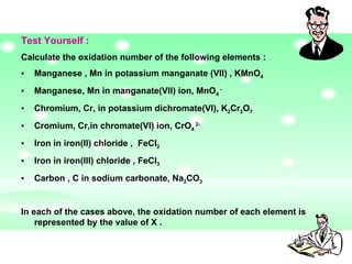Test Yourself :  Calculate the oxidation number of the following elements :  Manganese , Mn in potassium manganate (VII) , KMnO 4   Manganese, Mn in manganate(VII) ion, MnO 4  - Chromium, Cr, in potassium dichromate(VI), K 2 Cr 2 O 7   Cromium, Cr,in chromate(VI) ion, CrO 4  2- Iron in iron(II) chloride ,  FeCl 2 Iron in iron(III) chloride , FeCl 3 Carbon , C in sodium carbonate, Na 2 CO 3 In each of the cases above, the oxidation number of each element is represented by the value of X .  