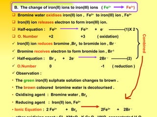Bromine water  oxidises  iron(II) ion ,  Fe 2+   to iron(III) ion , Fe 3+ Iron(II) ion  releases  electron to form iron(III) ion. Half-equation :  Fe 2+   Fe 3+   +  e -   ------------(1)X 2 O. Number   +2  +3  ( oxidation)  Iron(II) ion  reduces  bromine ,Br 2  to bromide ion , Br  - Bromine  receives  electron to form bromide ion , Br -1   Half-equation :  Br  2   +  2e -   2Br  -   ------------(2)  O.Number  0  -1  ( reduction ) Observation : The  green  iron(II) sulphate solution changes to brown . The  brown  coloured  bromine water is decolourised . Oxidising agent  :  Bromine water , Br 2 Reducing agent  :  Iron(II) ion, Fe 2+ Ionic Equation  :  2 Fe 2+   +  Br 2   2Fe 3+   +  2Br  - other oxidising agent : Cl 2  ,KMnO 4  ,K 2 Cr 2 O 7  ,HNO 3  concentrated,H 2 O 2   Combined   B.  The change of iron(II) ions to iron(III) ions  (  Fe 2+   Fe 3+ ) 