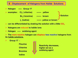 E :  Displacement  of Halogens from Halide  Solutions  Halogen  -----  Group 17 examples :  Cl 2  ( chlorine)  -------  yellow Br 2  ( bromine)  -------  brown I 2  (iodine)  -------  yellow or brown can be differentiated by shaking the solution with a little  CCl 4 Halogens are  reduced  to halide ions  Halogen  -----  oxidising agent The  more reactive  halogen can  displace   less reactive  halogens from its  halide solutions. Group 17  : Flourine Chlorine Bromine  Iodine  Solution   Reactivity decreases, higher act as a oxidising agent 