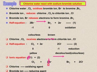 Example Chlorine water react with sodium bromide solution  Chlorine water , Cl 2   oxidises  bromide ion, Br -   to bromine ,Br 2 Bromide ion ,  reduces  chlorine , Cl 2  to chloride ion , Cl - Bromide ion, Br -   releases  electrons to form bromine ,Br 2 Half-equation  :  2Br  -   Br 2   +  2e -   ------  (1) -1  0  oxidation  colourless  brown Chlorine , Cl 2   receives  electrons to form chloride ion , Cl - Half-equation  :  Cl 2   +  2e -   2Cl -   -------  (2) 0  -1  reduction yellow  decolourised(colourless) Ionic equation  :  (1)  +  (2) Cl 2   +  2Br -   Br 2   +  2Cl - Chlorine  ----- oxidising agent Bromide ion ----- reducing agent Chlorine  displaces  bromine from the sodium bromide solution. 
