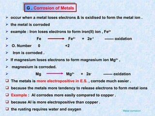 G .  Corrosion of Metals occur when a metal loses electrons & is oxidised to form the metal ion . the metal is corroded example : Iron loses electrons to form iron(II) ion , Fe 2+   Fe  Fe 2+   +  2e -1   ------- oxidation O. Number  0  +2 Iron is corroded . If magnesium loses electrons to form magnesium ion Mg 2+  ,  magnesium is corroded. Mg  Mg 2+   +  2e -   ------- oxidation The metals is  more electropositive in E.S.  , corrode much easier . because the metals more tendency to release electrons to form metal ions  Example  :  Al corrodes more easily compared to copper . because Al is more electropositive than copper . the rusting requires water and oxygen  Metal corrosion 