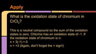 Apply 
What is the oxidation state of chromium in 
CrCl3? 
This is a neutral compound so the sum of the oxidation 
states is zero. Chlorine has an oxidation state of -1. If 
the oxidation state of chromium is n: 
n + 3(-1) = 0 
n = +3 (Again, don't forget the + sign!) 
 