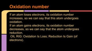 Oxidation number 
If an atom loses electrons, its oxidation number 
increases, so we can say that this atom undergoes 
oxidation. 
If an atom gains electrons, its oxidation number 
decreases, so we can say that the atom undergoes 
reduction. 
OIL RIG: Oxidation Is Loss; Reduction Is Gain (of 
electrons). 
 