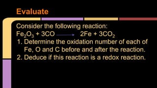 Evaluate 
Consider the following reaction: 
Fe2O3 + 3CO 2Fe + 3CO2 
1. Determine the oxidation number of each of 
Fe, O and C before and after the reaction. 
2. Deduce if this reaction is a redox reaction. 
 