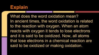 Explain 
What does the word oxidation mean? 
In ancient times, the word oxidation is related 
to the reaction with oxygen. When an atom 
reacts with oxygen it tends to lose electrons 
and it is said to be oxidized. Now, all atoms 
that lose electrons in a chemical reaction are 
said to be oxidized or making oxidation. 
 