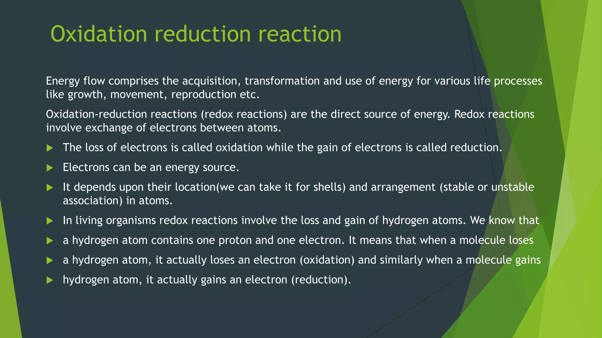 Oxidation reduction reaction
Energy flow comprises the acquisition, transformation and use of energy for various life processes
like growth, movement, reproduction etc.
Oxidation-reduction reactions (redox reactions) are the direct source of energy. Redox reactions
involve exchange of electrons between atoms.
The loss of electrons is called oxidation while the gain of electrons is called reduction.
Electrons can be an energy source.
It depends upon their location(we can take it for shells) and arrangement (stable or unstable
association) in atoms.
In living organisms redox reactions involve the loss and gain of hydrogen atoms. We know that
a hydrogen atom contains one proton and one electron. It means that when a molecule loses
a hydrogen atom, it actually loses an electron (oxidation) and similarly when a molecule gains
hydrogen atom, it actually gains an electron (reduction).