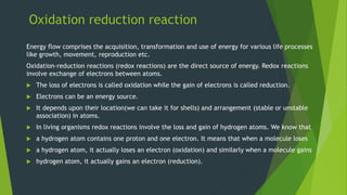 Oxidation reduction reaction
Energy flow comprises the acquisition, transformation and use of energy for various life processes
like growth, movement, reproduction etc.
Oxidation-reduction reactions (redox reactions) are the direct source of energy. Redox reactions
involve exchange of electrons between atoms.
 The loss of electrons is called oxidation while the gain of electrons is called reduction.
 Electrons can be an energy source.
 It depends upon their location(we can take it for shells) and arrangement (stable or unstable
association) in atoms.
 In living organisms redox reactions involve the loss and gain of hydrogen atoms. We know that
 a hydrogen atom contains one proton and one electron. It means that when a molecule loses
 a hydrogen atom, it actually loses an electron (oxidation) and similarly when a molecule gains
 hydrogen atom, it actually gains an electron (reduction).
 