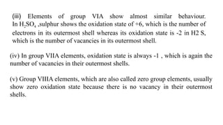 (iii) Elements of group VIA show almost similar behaviour.
In H2SO4 ,sulphur shows the oxidation state of +6, which is the number of
electrons in its outermost shell whereas its oxidation state is -2 in H2 S,
which is the number of vacancies in its outermost shell.
(iv) In group VIIA elements, oxidation state is always -1 , which is again the
number of vacancies in their outermost shells.
(v) Group VIIIA elements, which are also called zero group elements, usually
show zero oxidation state because there is no vacancy in their outermost
shells.
 