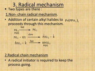3. Radical mechanism
 Two types are there :
1.Non- chain radical mechanism.
• Addition of certain alkyl halides to
proceeds through this mechanism.
2.Radical chain mechanism
• A radical initiator is required to keep the
process going.
PtL3
fast
PtL2
PtL2 + RX
slow
PtXL2 + R
PtXL2 + R
fast
RPtXL2
 33ht 
.
..
Pt(II)
Pt(0)
.
 