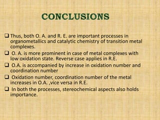  Thus, both O. A. and R. E. are important processes in
organometallics and catalytic chemistry of transition metal
complexes.
 O. A. is more prominent in case of metal complexes with
low oxidation state. Reverse case applies in R.E.
 O.A. is accompanied by increase in oxidation number and
coordination number
 Oxidation number, coordination number of the metal
increases in O.A. ,vice versa in R.E.
 In both the processes, stereochemical aspects also holds
importance.
 