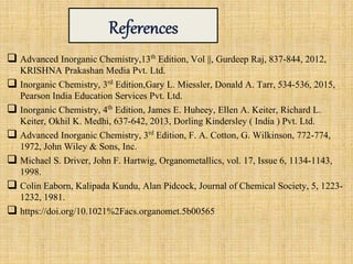  Advanced Inorganic Chemistry,13th Edition, Vol ||, Gurdeep Raj, 837-844, 2012,
KRISHNA Prakashan Media Pvt. Ltd.
 Inorganic Chemistry, 3rd Edition,Gary L. Miessler, Donald A. Tarr, 534-536, 2015,
Pearson India Education Services Pvt. Ltd.
 Inorganic Chemistry, 4th Edition, James E. Huheey, Ellen A. Keiter, Richard L.
Keiter, Okhil K. Medhi, 637-642, 2013, Dorling Kindersley ( India ) Pvt. Ltd.
 Advanced Inorganic Chemistry, 3rd Edition, F. A. Cotton, G. Wilkinson, 772-774,
1972, John Wiley & Sons, Inc.
 Michael S. Driver, John F. Hartwig, Organometallics, vol. 17, Issue 6, 1134-1143,
1998.
 Colin Eaborn, Kalipada Kundu, Alan Pidcock, Journal of Chemical Society, 5, 1223-
1232, 1981.
 https://doi.org/10.1021%2Facs.organomet.5b00565
 