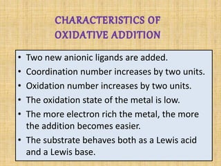 • Two new anionic ligands are added.
• Coordination number increases by two units.
• Oxidation number increases by two units.
• The oxidation state of the metal is low.
• The more electron rich the metal, the more
the addition becomes easier.
• The substrate behaves both as a Lewis acid
and a Lewis base.
 