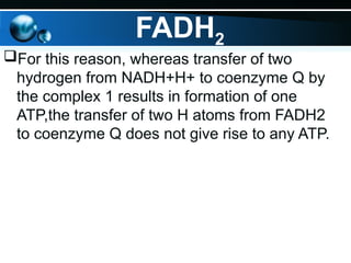 FADH2
For this reason, whereas transfer of two
hydrogen from NADH+H+ to coenzyme Q by
the complex 1 results in formation of one
ATP,the transfer of two H atoms from FADH2
to coenzyme Q does not give rise to any ATP.
 