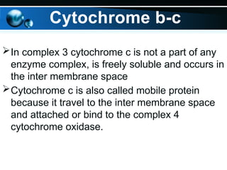 Cytochrome b-c
In complex 3 cytochrome c is not a part of any
enzyme complex, is freely soluble and occurs in
the inter membrane space
Cytochrome c is also called mobile protein
because it travel to the inter membrane space
and attached or bind to the complex 4
cytochrome oxidase.
 