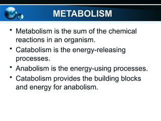 METABOLISM
• Metabolism is the sum of the chemical
reactions in an organism.
• Catabolism is the energy-releasing
processes.
• Anabolism is the energy-using processes.
• Catabolism provides the building blocks
and energy for anabolism.
 