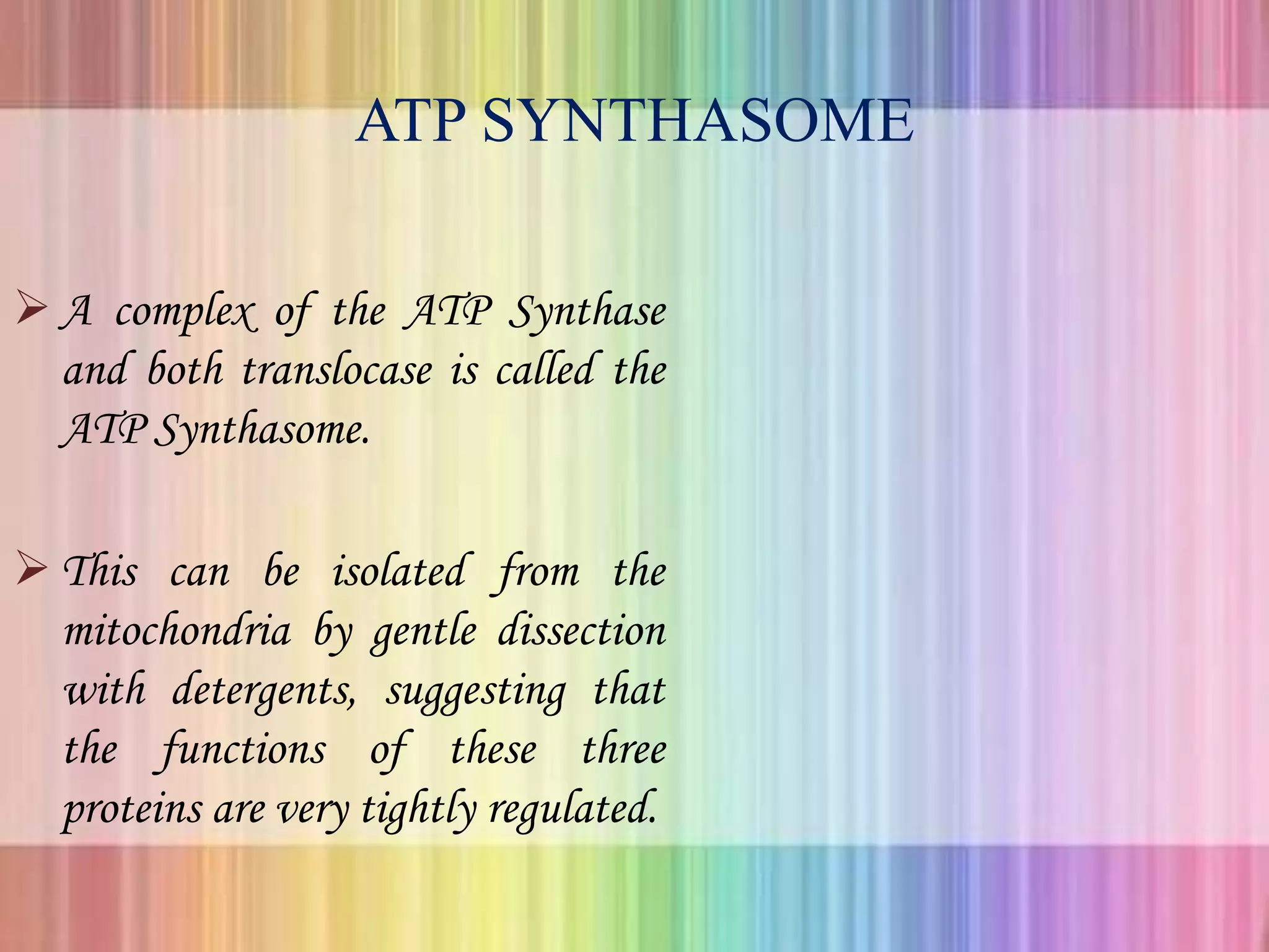 ATP SYNTHASOME
 A complex of the ATP Synthase
and both translocase is called the
ATP Synthasome.
 This can be isolated from the
mitochondria by gentle dissection
with detergents, suggesting that
the functions of these three
proteins are very tightly regulated.
 