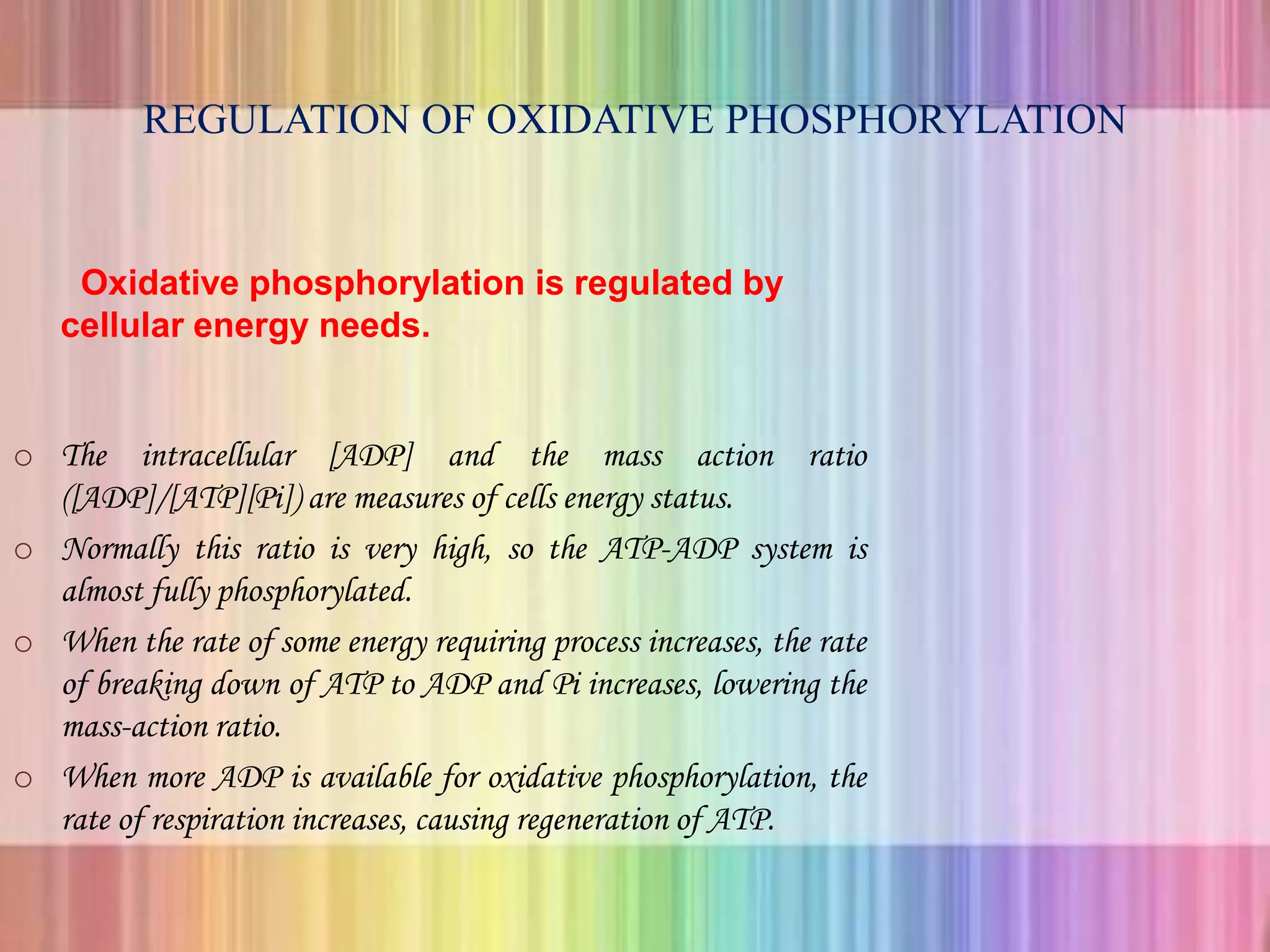 REGULATION OF OXIDATIVE PHOSPHORYLATION
Oxidative phosphorylation is regulated by
cellular energy needs.
o The intracellular [ADP] and the mass action ratio
([ADP]/[ATP][Pi]) are measures of cells energy status.
o Normally this ratio is very high, so the ATP-ADP system is
almost fully phosphorylated.
o When the rate of some energy requiring process increases, the rate
of breaking down of ATP to ADP and Pi increases, lowering the
mass-action ratio.
o When more ADP is available for oxidative phosphorylation, the
rate of respiration increases, causing regeneration of ATP.
 